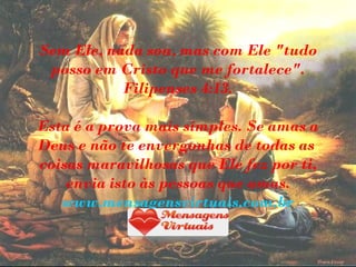 Sem Ele, nada sou, mas com Ele "tudo
 posso em Cristo que me fortalece".
           Filipenses 4:13.

Esta é a prova mais simples. Se amas a
Deus e não te envergonhas de todas as
coisas maravilhosas que Ele fez por ti,
    envia isto às pessoas que amas.
   www.mensagensvirtuais.com.br
 