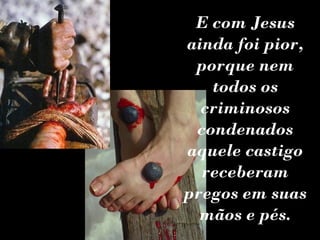 E com Jesus
ainda foi pior,
 porque nem
   todos os
  criminosos
 condenados
aquele castigo
  receberam
pregos em suas
  mãos e pés.
 