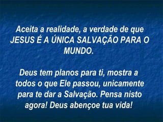 Aceita a realidade, a verdade de que JESUS É A ÚNICA SALVAÇÃO PARA O MUNDO.  Deus tem planos para ti, mostra a  todos o que Ele passou, unicamente para te dar a Salvação. Pensa nisto agora! Deus abençoe tua vida!  