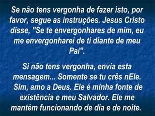 Se não tens vergonha de fazer isto, por favor, segue as instruções. Jesus Cristo disse, "Se te envergonhares de mim, eu me envergonharei de ti diante de meu Pai". Si não tens vergonha, envia esta mensagem... Somente se tu crês nEle. Sim, amo a Deus. Ele é minha fonte de existência e meu Salvador. Ele me mantém funcionando de dia e de noite.   