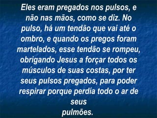 Eles eram pregados nos pulsos, e não nas mãos, como se diz. No pulso, há um tendão que vai até o ombro, e quando os pregos foram martelados, esse tendão se rompeu, obrigando Jesus a forçar todos os músculos de suas costas, por ter seus pulsos pregados, para poder respirar porque perdía todo o ar de seus pulmões.   
