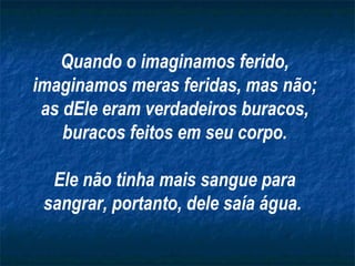 Quando o imaginamos ferido, imaginamos meras feridas, mas não; as dEle eram verdadeiros buracos, buracos feitos em seu corpo. Ele não tinha mais sangue para sangrar, portanto, dele saía água.   