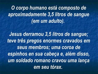 O corpo humano está composto de aproximadamente 3,5 litros de sangue (em um adulto).  Jesus derramou 3,5 litros de sangue; teve três pregos enormes cravados em seus membros; uma coroa de espinhos en sua cabeça e, além disso, um soldado romano cravou uma lança em seu tórax.   