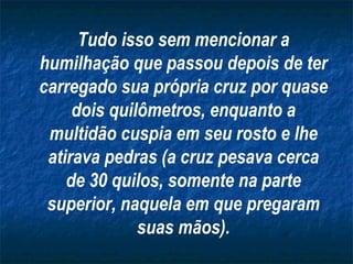 Tudo isso sem mencionar a humilhação que passou depois de ter carregado sua própria cruz por quase dois quilômetros, enquanto a multidão cuspia em seu rosto e lhe atirava pedras (a cruz pesava cerca de 30 quilos, somente na parte superior, naquela em que pregaram suas mãos). 