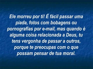 Ele morreu por ti! É fácil passar uma piada, fotos com bobagens ou pornografias por e-mail, mas quando é alguma coisa relacionada a Deus, tu tens vergonha de passar a outros, porque te preocupas com o que possam pensar de tua moral. 