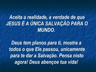 Aceita a realidade, a verdade de que JESUS É A ÚNICA SALVAÇÃO PARA O MUNDO.  Deus tem planos para ti, mostra a  todos o que Ele passou, unicamente para te dar a Salvação. Pensa nisto agora! Deus abençoe tua vida!  