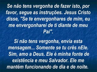 Se não tens vergonha de fazer isto, por favor, segue as instruções. Jesus Cristo disse, "Se te envergonhares de mim, eu me envergonharei de ti diante de meu Pai". Si não tens vergonha, envia esta mensagem... Somente se tu crês nEle. Sim, amo a Deus. Ele é minha fonte de existência e meu Salvador. Ele me mantém funcionando de dia e de noite.   