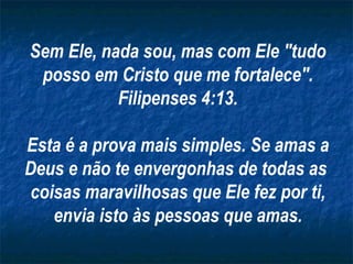 Sem Ele, nada sou, mas com Ele "tudo posso em Cristo que me fortalece". Filipenses 4:13. Esta é a prova mais simples. Se amas a Deus e não te envergonhas de todas as  coisas maravilhosas que Ele fez por ti, envia isto às pessoas que amas. 