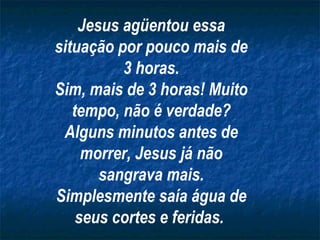 Jesus agüentou essa situação por pouco mais de 3 horas. Sim, mais de 3 horas! Muito tempo, não é verdade? Alguns minutos antes de morrer, Jesus já não sangrava mais. Simplesmente saía água de seus cortes e feridas.   