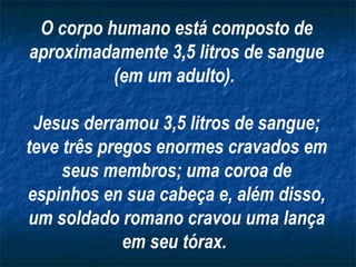 O corpo humano está composto de aproximadamente 3,5 litros de sangue (em um adulto).  Jesus derramou 3,5 litros de sangue; teve três pregos enormes cravados em seus membros; uma coroa de espinhos en sua cabeça e, além disso, um soldado romano cravou uma lança em seu tórax.   