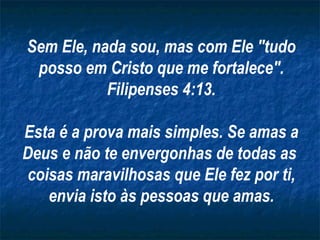 Sem Ele, nada sou, mas com Ele "tudo posso em Cristo que me fortalece". Filipenses 4:13. Esta é a prova mais simples. Se amas a Deus e não te envergonhas de todas as  coisas maravilhosas que Ele fez por ti, envia isto às pessoas que amas. 