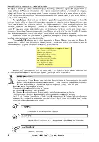 A morte e a morte de Quincas Berro D´Água – Jorge Amado PROF. ALEX ROMERO
Literatura  UFPI/2003 – Prof. Alex Romero4
dar bebida ao defunto que sorria e devolvia um pouco da cachaça, lambuzando o paletó. Os amigos tiraram as
roupas artificiais de Quincas e colocaram os velhos trapos e o defunto ficou deles. Levaram cada um uma peça
para si, pois defunto não precisa dessas coisas. E saíram agora com o defunto vivo para a peixada no saveiro:
"Curió e Pé-de-vento saíram na frente. Quincas, satisfeito da vida, num passo de dança, ia entre Negro Pastinha e
Cabo Martim de braço dado.
No capítulo XI, a cidade neste dia está de luto e quieta. Nem as prostitutas abriram para o ofício. Os
amigos e Quincas saíram acordando todo mundo para a peixada, pois era aniversário do Quincas. Fizeram o que
faziam todas as noites: farra, bebedeira, confusão... Até chegarem ao saveiro e saírem para a peixada no mar. Em
alto mar, Quitéria do Olho Arregalado e Quincas não comiam. Quincas olhava o céu, ouvindo Maria Clara
cantar. De repente, o anúncio de tempestade, mas não respeitaram, retardaram a volta, aproveitando mais o
momento. A tempestade chegou e ninguém sabe como Quincas pôs-se de pé e "no meio do ruído, do mar em
fúria, do saveiro em perigo, à luz dos raios, viram Quincas atirar-se e ouviram sua frase derradeira.
Penetrava o saveiro nas águas calmas do quebra-mar, mas Quincas ficara na tempestade, envolto num
lençol de ondas e espuma, por sua própria vontade.
"No capítulo XII, sabemos que o caixão encontra-se na loja de Eduardo, esperando um defunto de
segunda mão. "Quanto à frase derradeira há versões variadas." Afinal, quem poderia ouvir direito no meio de
tamanho temporal? "Segundo um trovador do Mercado, passou-se assim:
No meio da confusão ouviu-se Quincas dizer:
”Me enterro como entender
na hora que resolver.
Podem guardar seu caixão
Pra melhor ocasião.
Não vou deixar me prender
Em cova rasa no chão.'
E foi impossível saber
O resto de sua oração."
Talvez a frase derradeira possa ser a que abre a obra: "Cada qual cuide de seu enterro, impossível não
há”.(frase derradeira de Quincas Berro D’água segundo Quitéria que estava ao seu lado.)
3 - PERSONAGENS:
Quincas Berro D’água antes era o respeitável Joaquim Soares da Cunha, exemplar funcionário
público; depois de aposentar-se tornou Quincas Berro D’água, cachaceiro, debochado e jogador por
dez anos; a alcunha Berro D’água deu-se ao beber um gole de cachaça e gritar por água;
Vanda “a filha envergonhada”; religiosa;
Leonardo Barreto humilhado genro de Quincas;
Tia Marocas gordíssima; “Saco de peidos”.
Tio Eduardo irmão de Joaquim; deixa o velório e dá dinheiro aos amigos de Quincas.
Quitéria do Olho Arregalado prostituta que mantinha relações com Quincas (Berrito);
Curió, Negro Pastinha, Cabo Martim e Pé-de-Vento amigos íntimos de Quincas; beberam e fumaram
no velório; levaram Quincas para passear na velha Salvador; depois foram para o veleiro onde Quincas
em meio a uma tempestade atirou-se no mar.
4-TEMPO:
Cronológico. A narrativa se dá em 20 horas.
5-ESPAÇO:
A velha Salvador – a cidade baixa - seus bêbados, vagabundos e suas prostitutas.
6-NARRADOR:
3º pessoa – onisciente.
 