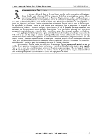 A morte e a morte de Quincas Berro D´Água – Jorge Amado PROF. ALEX ROMERO
Literatura  UFPI/2003 – Prof. Alex Romero 5
III- CONSIDERAÇÕES FINAIS:
A Morte e a Morte de Quincas Berro d'Água é uma das melhores narrativas publicadas por
Jorge Amado. Veio a lume em 1958 e conquistou desde logo a admiração de quantos dela se
aproximaram. Nitidamente imbricada no Realismo Mágico, mistura sonho e realidade; loucura e
racionalidade; amor e desamor; ternura e rancor, de forma envolvente e instigante: Joaquim Soares
da Cunha foi funcionário público, pai e marido exemplar até o dia em que se aposentou do serviço público. A
partir daí, jogou tudo para o alto: família, respeitabilidade, conhecidos, amigos, tradição. Caiu na malandragem,
no alcoolismo, na jogatina. Trocou a vida familiar pela convivência com as prostitutas, os bêbados, os
marinheiros, os jogadores e pequenos meliantes e contraventores da ralé de Salvador. Sua sede era saciada com
cachaça e seu descanso era no ombro acolhedor da prostituta. Fez-se respeitado e admirado entre seus novos
companheiros de infortúnio: era o paizinho, sábio e conselheiro, sempre disposto a mais uma farra ou bebedeira.
Sua opção pela bandalha representa o grito terrível do homem dominado e cerceado por preconceitos de
toda sorte e que um dia rompe as amarras e grita por liberdade. Morreu solitariamente sobre uma enxerga
imunda e sua morte detonou todo o processo de reconhecimento/desconhecimento por parte da família real e da
família adotada. Os amigos durante o velório se embriagam e resolvem, bêbados, levar o defunto para um último
"giro" pelo baixo-mundo que habitavam. O passeio passa pelos bordéis e botecos, terminando em um saveiro,
onde há comida e mulheres. Vem uma tempestade e o corpo de Quincas cai ao mar.
Ao renunciar à família, mudar de ambiente e de costumes, Quincas morreu pela primeira vez; na
solidão de seu quartinho imundo, envolvido por farrapos e curtindo a última bebedeira, morreu pela segunda
vez; ao cair ao mar, não deixando qualquer testemunho físico de sua passagem pela vida, morreu pela terceira
vez. A narrativa poderia chamar-se A morte e a morte e a morte de Quincas Berro D'Água, acrescentando-se
uma morte ao protagonista, que ficaria bem de acordo com a progressão da trama.
 