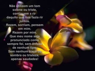 Não utilizem um tom
solene ou triste,
continuem a rir
daquilo que nos fazia rir
juntos.
Rezem, sorriam, pensem
em mim.
Rezem por mim.
Que meu nome seja
pronunciado como
sempre foi, sem ênfase
de nenhum tipo.
Sem nenhum traço de
sombra ou tristeza,
apenas saudades!
 