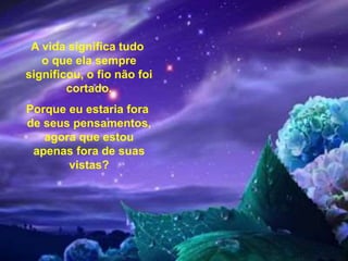 A vida significa tudo
o que ela sempre
significou, o fio não foi
cortado.
Porque eu estaria fora
de seus pensamentos,
agora que estou
apenas fora de suas
vistas?
 
