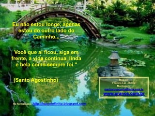 Eu não estou longe, apenas
estou do outro lado do
Caminho...
Você que aí ficou, siga em
frente, a vida continua, linda
e bela como sempre foi."
(Santo Agostinho) Música:
Francis Lai - Bilitis
Montagem:
maricarusocunha@terra.com.br
www.pranos.com.br
Re formatação: http://luznoinfinito.blogspot.com
 