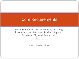 SACS Subcommittee on Faculty, Learning Resources and Services, Student Support Services, Physical Resources 1/22/10 Alisa L. Mosley, Ph.D. Core Requirements 