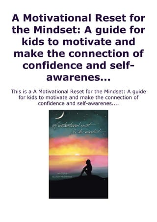 A Motivational Reset for
the Mindset: A guide for
kids to motivate and
make the connection of
confidence and self-
awarenes...
This is a A Motivational Reset for the Mindset: A guide
for kids to motivate and make the connection of
confidence and self-awarenes....
 