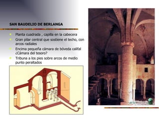 SAN BAUDELIO DE BERLANGA Planta cuadrada , capilla en la cabecera Gran pilar central que sostiene el techo, con arcos radiales Encima pequeña cámara de bóveda califal ¿Cámara del tesoro? Tribuna a los pies sobre arcos de medio punto peraltados