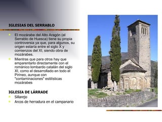 IGLESIAS DEL SERRABLO El mozárabe del Alto Aragón (el Serrablo de Huesca) tiene su propia controversia ya que, para algunos, su origen estaría entre el siglo X y comienzos del XI, siendo obra de mozárabes. Mientras que para otros hay que emparentarlo directamente con el románico lombardo catalán del siglo XI, como el desarrollado en todo el Pirineo, aunque con "contaminaciones" estilísticas mozárabes IGLESIA DE LÁRRADE Sillarejo Arcos de herradura en el campanario