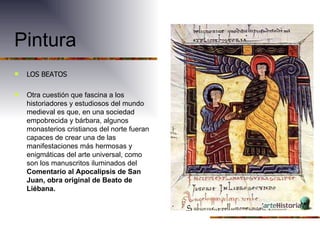 Pintura LOS BEATOS Otra cuestión que fascina a los historiadores y estudiosos del mundo medieval es que, en una sociedad empobrecida y bárbara, algunos monasterios cristianos del norte fueran capaces de crear una de las manifestaciones más hermosas y enigmáticas del arte universal, como son los manuscritos iluminados del Comentario al Apocalipsis de San Juan, obra original de Beato de Liébana.