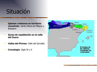 Situación Iglesias cristianas en territorio musulmán : Santa María de Melque y Bobastro Zonas de repoblación en el valle del Duero Valles del Pirineo : Valle del Serrablo Cronología : Siglo IX y X