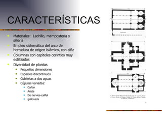 CARACTERÍSTICAS Materiales: Ladrillo, mampostería y sillería Empleo sistemático del arco de herradura de origen islámico, con alfiz Columnas con capiteles corintios muy estilizados Diversidad de plantas Pequeñas dimensiones Espacios discontinuos Cubiertas a dos aguas Cúpulas variadas: Cañón Arista De nervios-califal gallonada