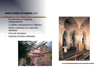 SANTA MARÍA DE LEBEÑA (924) Se estructura en espacios independientes 3 capillas rectangulares en cabecera Pilares cuadrados con columnas adosadas Arcos de herradura Capiteles corintios estilizados