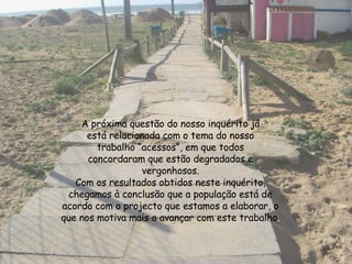 A próxima questão do nosso inquérito já está relacionada com o tema do nosso trabalho “acessos”, em que todos concordaram que estão degradados e vergonhosos. Com os resultados obtidos neste inquérito, chegamos à conclusão que a população está de acordo com o projecto que estamos a elaborar, o que nos motiva mais a avançar com este trabalho . 