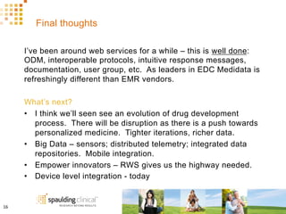 Final thoughts
I’ve been around web services for a while – this is well done:
ODM, interoperable protocols, intuitive response messages,
documentation, user group, etc. As leaders in EDC Medidata is
refreshingly different than EMR vendors.
What’s next?
•  I think we’ll seen see an evolution of drug development
process. There will be disruption as there is a push towards
personalized medicine. Tighter iterations, richer data.
•  Big Data – sensors; distributed telemetry; integrated data
repositories. Mobile integration.
•  Empower innovators – RWS gives us the highway needed.
•  Device level integration - today
16	
  
 