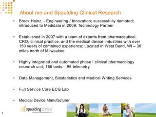 About me and Spaulding Clinical Research
•  Brock Heinz - Engineering / Innovation; successfully demoted;
introduced to Medidata in 2009; Technology Partner
•  Established in 2007 with a team of experts from pharmaceutical,
CRO, clinical practice, and the medical device industries with over
150 years of combined experience; Located in West Bend, WI – 30
miles north of Milwaukee
•  Highly integrated and automated phase I clinical pharmacology
research unit; 155 beds – 96 telemetry
•  Data Management, Biostatistics and Medical Writing Services
•  Full Service Core ECG Lab
•  Medical Device Manufacturer
2	
  
 