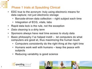 Phase 1 trials at Spaulding Clinical
•  EDC true to the acronym: truly using electronic means for
data capture; not just electronic storage
•  Barcode-driven data collection – right subject each time
•  Integration of ECG, vitals, labs
•  Rapid data lock is the rule, not the exception
•  Data cleaning is a dirty term
•  Sponsors always have real time access to study data
•  Basic philosophy I’ve helped instill – let computers do what
computers are good at, thus maximizing the human touch
•  Computers consistently do the right thing at the right time
•  Humans work well with humans – keep the peace with
subjects
•  Reducing variability is good science
3	
  
 