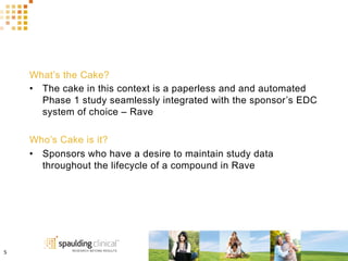 What’s the Cake?
•  The cake in this context is a paperless and and automated
Phase 1 study seamlessly integrated with the sponsor’s EDC
system of choice – Rave
Who’s Cake is it?
•  Sponsors who have a desire to maintain study data
throughout the lifecycle of a compound in Rave
5	
  
 