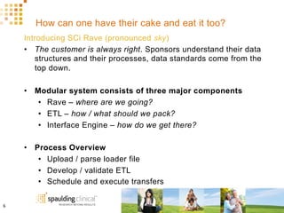 How can one have their cake and eat it too?
Introducing SCi Rave (pronounced sky)
•  The customer is always right. Sponsors understand their data
structures and their processes, data standards come from the
top down.
•  Modular system consists of three major components
•  Rave – where are we going?
•  ETL – how / what should we pack?
•  Interface Engine – how do we get there?
•  Process Overview
•  Upload / parse loader file
•  Develop / validate ETL
•  Schedule and execute transfers
6	
  
 
