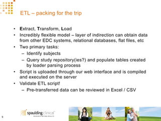 ETL – packing for the trip
•  Extract, Transform, Load
•  Incredibly flexible model – layer of indirection can obtain data
from other EDC systems, relational databases, flat files, etc
•  Two primary tasks:
–  Identify subjects
–  Query study repository(ies?) and populate tables created
by loader parsing process
•  Script is uploaded through our web interface and is compiled
and executed on the server
•  Validate ETL script!
–  Pre-transferred data can be reviewed in Excel / CSV
9	
  
 