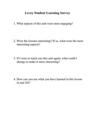 Levey Student Learning Survey


1. What aspects of this unit were most engaging?




2. Were the lessons interesting? If so, what were the most
   interesting aspects?



3. If I were to teach you this unit again, what could I
   change to make it more interesting?




4. How can you use what you have learned in this lesson
   in real life?
 