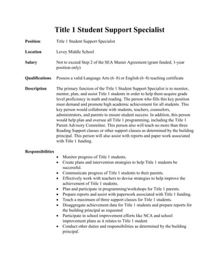Title 1 Student Support Specialist
Position:          Title 1 Student Support Specialist

Location           Levey Middle School

Salary             Not to exceed Step 2 of the SEA Master Agreement (grant funded, 1-year
                   position only)

Qualifications     Possess a valid Language Arts (6–8) or English (6–8) teaching certificate

Description        The primary function of the Title 1 Student Support Specialist is to monitor,
                   mentor, plan, and assist Title 1 students in order to help them acquire grade
                   level proficiency in math and reading. The person who fills this key position
                   must demand and promote high academic achievement for all students. This
                   key person would collaborate with students, teachers, counselors,
                   administrators, and parents to ensure student success. In addition, this person
                   would help plan and oversee all Title 1 programming, including the Title 1
                   Parent Advisory Committee. This person also will teach no more than three
                   Reading Support classes or other support classes as determined by the building
                   principal. This person will also assist with reports and paper work associated
                   with Title 1 funding.

Responsibilities
                   •   Monitor progress of Title 1 students.
                   •   Create plans and intervention strategies to help Title 1 students be
                       successful.
                   •   Communicate progress of Title 1 students to their parents.
                   •   Effectively work with teachers to devise strategies to help improve the
                       achievement of Title 1 students.
                   •   Plan and participate in programming/workshops for Title 1 parents.
                   •   Prepare reports and assist with paperwork associated with Title 1 funding.
                   •   Teach a maximum of three support classes for Title 1 students.
                   •   Disaggregate achievement data for Title 1 students and prepare reports for
                       the building principal as requested
                   •   Participate in school improvement efforts like NCA and school
                       improvement plans as it relates to Title 1 student
                   •   Conduct other duties and responsibilities as determined by the building
                       principal.
 