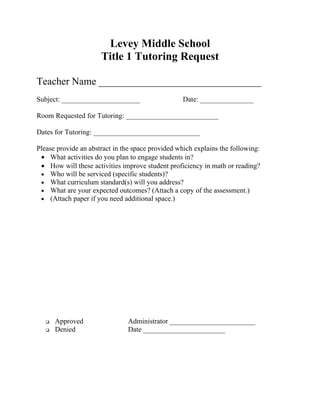 Levey Middle School
                      Title 1 Tutoring Request

Teacher Name ________________________________
Subject: ______________________                    Date: _______________

Room Requested for Tutoring: __________________________

Dates for Tutoring: ______________________________

Please provide an abstract in the space provided which explains the following:
 • What activities do you plan to engage students in?
 • How will these activities improve student proficiency in math or reading?
 • Who will be serviced (specific students)?
 • What curriculum standard(s) will you address?
 • What are your expected outcomes? (Attach a copy of the assessment.)
 • (Attach paper if you need additional space.)




      Approved                Administrator ________________________
      Denied                  Date _______________________
 