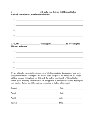 I, ____________________________ will make sure that my child honors his/her
academic commitments by doing the following:

   1. ________________________________________________________________

   2. ________________________________________________________________

   3. ________________________________________________________________

   4. ________________________________________________________________



I, Mr./Ms. _____________________ will support _______________ by providing the
following assistance

   1. ________________________________________________________________

   2. ________________________________________________________________

   3. ________________________________________________________________

   4. ________________________________________________________________


We are all totally committed to the success of all of our students. Success takes hard work
and commitment and a solid plan. We believe that if this plan is put into action, the student
will find success. If the plan is not followed, the student runs the risk of failing his/her
current grade, attending summer school, or being placed in an alternative school. Signing this
plan signifies that we are all focused and committed to student achievement.

Student ____________________________________________Date ___________________

Parent _____________________________________________Date ___________________

Parent ____________________________________________Date ____________________

Teacher ___________________________________________Date ___________________
 
