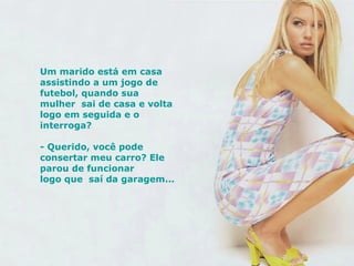 Um marido está em casa assistindo a um jogo de futebol, quando sua mulher  sai de casa e volta logo em seguida e o interroga? - Querido, você pode consertar meu carro? Ele parou de funcionar logo que  saí da garagem...   