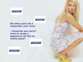 Ele olhou para ela e respondeu com raiva: - Consertar seu carro? Você tá vendo a logomarca da Fiat na minha testa? 