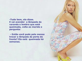 -Tudo bem, ela disse.  E vai acender  a lâmpada da varanda e lembra que está queimada, volta ao marido e pergunta: - Então você pode pelo menos trocar a lâmpada da porta da frente? Ela está  queimada há semanas. 