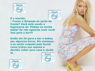 E o marido: - Trocar a lâmpada da porta da  frente? Você está vendo a logomarca da  Philips na minha testa? Eu não agüento mais você! Vou para o bar!!! Então ele foi para o bar e bebeu por algumas horas. Ele começou a se sentir culpado pela forma como tratou sua esposa e decidiu voltar para casa e ajudá-la.   
