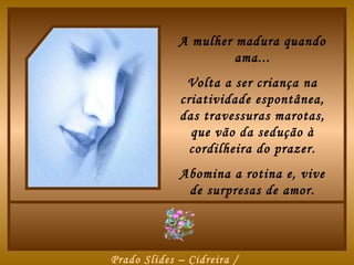 A mulher madura quando
                      ama...
              Volta a ser criança na
             criatividade espontânea,
             das travessuras marotas,
               que vão da sedução à
               cordilheira do prazer.
             Abomina a rotina e, vive
              de surpresas de amor.




Prado Slides – Cidreira /
 