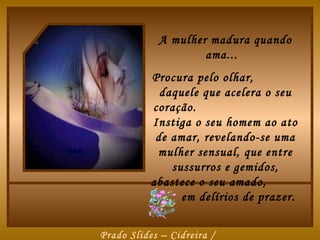 A mulher madura quando
                    ama...
           Procura pelo olhar,
             daquele que acelera o seu
           coração.
           Instiga o seu homem ao ato
            de amar, revelando-se uma
            mulher sensual, que entre
               sussurros e gemidos,
           abastece o seu amado,
                 em delírios de prazer.


Prado Slides – Cidreira /
 