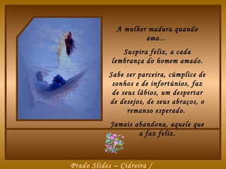 A mulher madura quando
                      ama...
               Suspira feliz, a cada
            lembrança do homem amado.
           Sabe ser parceira, cúmplice de
            sonhos e de infortúnios, faz
            de seus lábios, um despertar
           de desejos, de seus abraços, o
                 remanso esperado.
            Jamais abandona, aquele que
                    a faz feliz.



Prado Slides – Cidreira /
 