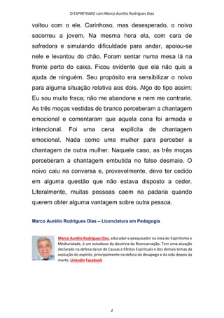 O ESPIRITISMO com Marco Aurélio Rodrigues Dias
2
voltou com o ele. Carinhoso, mas desesperado, o noivo
socorreu a jovem. Na mesma hora ela, com cara de
sofredora e simulando dificuldade para andar, apoiou-se
nele e levantou do chão. Foram sentar numa mesa lá na
frente perto do caixa. Ficou evidente que ela não quis a
ajuda de ninguém. Seu propósito era sensibilizar o noivo
para alguma situação relativa aos dois. Algo do tipo assim:
Eu sou muito fraca; não me abandone e nem me contrarie.
As três moças vestidas de branco perceberam a chantagem
emocional e comentaram que aquela cena foi armada e
intencional. Foi uma cena explícita de chantagem
emocional. Nada como uma mulher para perceber a
chantagem de outra mulher. Naquele caso, as três moças
perceberam a chantagem embutida no falso desmaio. O
noivo caiu na conversa e, provavelmente, deve ter cedido
em alguma questão que não estava disposto a ceder.
Literalmente, muitas pessoas caem na padaria quando
querem obter alguma vantagem sobre outra pessoa.
Marco Aurélio Rodrigues Dias – Licenciatura em Pedagogia
Marco Aurélio Rodrigues Dias, educador e pesquisador na área do Espiritismo e
Mediunidade, é um estudioso da doutrina da Reencarnação. Tem uma atuação
declarada na defesa da Lei de Causas e Efeitos Espirituais e dos demais temas da
evolução do espírito, principalmente na defesa do desapego e da vida depois da
morte. Linkedin Facebook
 