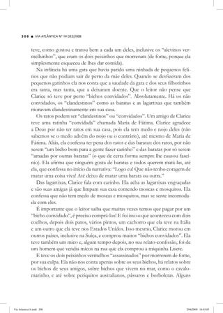 VIA ATLÂNTICA Nº 14 DEZ/2008
2 0 8
teve, como gostou e tratou bem a cada um deles, inclusive os “alevinos ver-
melhinhos”, que eram os dois peixinhos que morreram (de fome, porque ela
simplesmente esqueceu de lhes dar comida).
Na infância há uma gata que havia parido uma ninhada de pequenos feli-
nos que não podiam sair de perto da mãe deles. Quando se desfizeram dos
pequenos gatinhos ela nos conta que a saudade da gata e dos seus filhotinhos
era tanta, mas tanta, que a deixaram doente. Que o leitor não pense que
Clarice só teve por perto “bichos convidados”. Absolutamente. Há os não
convidados, os “clandestinos” como as baratas e as lagartixas que também
moravam clandestinamente em sua casa.
Os ratos podem ser “clandestinos” ou “convidados”. Um amigo de Clarice
teve uma ratinha “convidada” chamada Maria de Fátima. Clarice agradece
a Deus por não ter ratos em sua casa, pois ela tem medo e nojo deles (não
sabemos se o medo advém do nojo ou o contrário), até mesmo de Maria de
Fátima. Aliás, ela confessa ter pena dos ratos e das baratas: dos ratos, por não
serem “um bicho bom para a gente fazer carinho” e das baratas por só serem
“amadas por outras baratas” (o que de certa forma sempre lhe causou fascí-
nio). Ela afirma que ninguém gosta de baratas e todos querem matá-las, até
ela, que confessa no início da narrativa: “Logo eu! Que não tenho coragem de
matar uma coisa viva! Até deixo de matar uma barata ou outra.”
Das lagartixas, Clarice fala com carinho. Ela acha as lagartixas engraçadas
e são suas amigas já que limpam sua casa comendo moscas e mosquitos. Ela
confessa que não tem medo de moscas e mosquitos, mas se sente incomoda-
da com eles.
É importante que o leitor saiba que muitas vezes temos que pagar por um
“bicho convidado”, é preciso comprá-los! E foi isso o que aconteceu com dois
coelhos, depois dois patos, vários pintos, um cachorro que ela teve na Itália
e um outro que ela teve nos Estados Unidos. Isso mesmo, Clarice morou em
outros países, inclusive na Suíça, e comprou muitos “bichos convidados”. Ela
teve também um mico e, algum tempo depois, no seu relato-confissão, foi de
um homem que vendia micos na rua que ela comprou a miquinha Lisete.
E teve os dois peixinhos vermelhos “assassinados” por morrerem de fome,
por sua culpa. Ela não nos conta apenas sobre os seus bichos, há relatos sobre
os bichos de seus amigos, sobre bichos que vivem no mar, como o cavalo-
marinho, e até sobre periquitos australianos, pássaros e borboletas. Alguns
Via Atlantica14.indd 208 29/6/2009 14:03:05
 