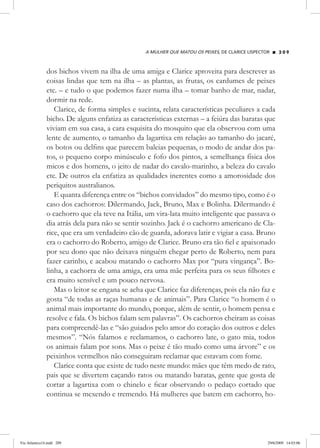 A mulher que matou os peixes, de Clarice Lispector 2 0 9
dos bichos vivem na ilha de uma amiga e Clarice aproveita para descrever as
coisas lindas que tem na ilha – as plantas, as frutas, os cardumes de peixes
etc. – e tudo o que podemos fazer numa ilha – tomar banho de mar, nadar,
dormir na rede.
Clarice, de forma simples e sucinta, relata características peculiares a cada
bicho. De alguns enfatiza as características externas – a feiúra das baratas que
viviam em sua casa, a cara esquisita do mosquito que ela observou com uma
lente de aumento, o tamanho da lagartixa em relação ao tamanho do jacaré,
os botos ou delfins que parecem baleias pequenas, o modo de andar dos pa-
tos, o pequeno corpo minúsculo e fofo dos pintos, a semelhança física dos
micos e dos homens, o jeito de nadar do cavalo-marinho, a beleza do cavalo
etc. De outros ela enfatiza as qualidades inerentes como a amorosidade dos
periquitos australianos.
E quanta diferença entre os “bichos convidados” do mesmo tipo, como é o
caso dos cachorros: Dilermando, Jack, Bruno, Max e Bolinha. Dilermando é
o cachorro que ela teve na Itália, um vira-lata muito inteligente que passava o
dia atrás dela para não se sentir sozinho. Jack é o cachorro americano de Cla-
rice, que era um verdadeiro cão de guarda, adorava latir e vigiar a casa. Bruno
era o cachorro do Roberto, amigo de Clarice. Bruno era tão fiel e apaixonado
por seu dono que não deixava ninguém chegar perto de Roberto, nem para
fazer carinho, e acabou matando o cachorro Max por “pura vingança”. Bo-
linha, a cachorra de uma amiga, era uma mãe perfeita para os seus filhotes e
era muito sensível e um pouco nervosa.
Mas o leitor se engana se acha que Clarice faz diferenças, pois ela não faz e
gosta “de todas as raças humanas e de animais”. Para Clarice “o homem é o
animal mais importante do mundo, porque, além de sentir, o homem pensa e
resolve e fala. Os bichos falam sem palavras”. Os cachorros cheiram as coisas
para compreendê-las e “são guiados pelo amor do coração dos outros e deles
mesmos”. “Nós falamos e reclamamos, o cachorro late, o gato mia, todos
os animais falam por sons. Mas o peixe é tão mudo como uma árvore” e os
peixinhos vermelhos não conseguiram reclamar que estavam com fome.
Clarice conta que existe de tudo neste mundo: mães que têm medo de rato,
pais que se divertem caçando ratos ou matando baratas, gente que gosta de
cortar a lagartixa com o chinelo e ficar observando o pedaço cortado que
continua se mexendo e tremendo. Há mulheres que batem em cachorro, ho-
Via Atlantica14.indd 209 29/6/2009 14:03:06
 