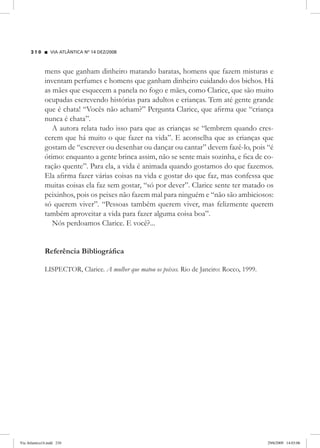 VIA ATLÂNTICA Nº 14 DEZ/2008
2 1 0
mens que ganham dinheiro matando baratas, homens que fazem misturas e
inventam perfumes e homens que ganham dinheiro cuidando dos bichos. Há
as mães que esquecem a panela no fogo e mães, como Clarice, que são muito
ocupadas escrevendo histórias para adultos e crianças. Tem até gente grande
que é chata! “Vocês não acham?” Pergunta Clarice, que afirma que “criança
nunca é chata”.
A autora relata tudo isso para que as crianças se “lembrem quando cres-
cerem que há muito o que fazer na vida”. E aconselha que as crianças que
gostam de “escrever ou desenhar ou dançar ou cantar” devem fazê-lo, pois “é
ótimo: enquanto a gente brinca assim, não se sente mais sozinha, e fica de co-
ração quente”. Para ela, a vida é animada quando gostamos do que fazemos.
Ela afirma fazer várias coisas na vida e gostar do que faz, mas confessa que
muitas coisas ela faz sem gostar, “só por dever”. Clarice sente ter matado os
peixinhos, pois os peixes não fazem mal para ninguém e “não são ambiciosos:
só querem viver”. “Pessoas também querem viver, mas felizmente querem
também aproveitar a vida para fazer alguma coisa boa”.
Nós perdoamos Clarice. E você?...
Referência Bibliográfica
LISPECTOR, Clarice. A mulher que matou os peixes. Rio de Janeiro: Rocco, 1999.
Via Atlantica14.indd 210 29/6/2009 14:03:06
 
